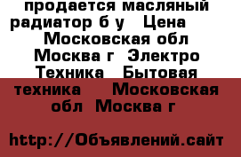 продается масляный радиатор б/у › Цена ­ 500 - Московская обл., Москва г. Электро-Техника » Бытовая техника   . Московская обл.,Москва г.